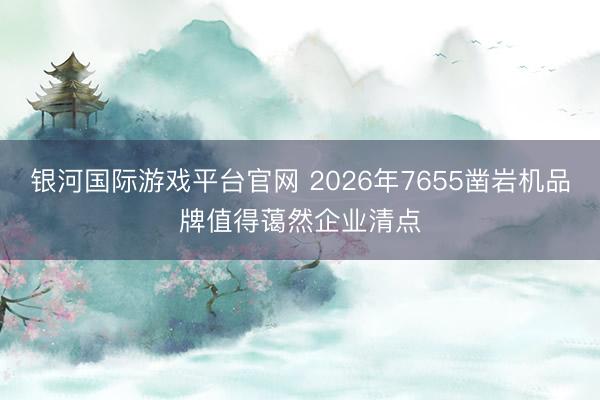 银河国际游戏平台官网 2026年7655凿岩机品牌值得蔼然企业清点