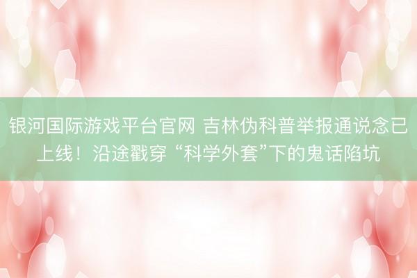 银河国际游戏平台官网 吉林伪科普举报通说念已上线！沿途戳穿 “科学外套”下的鬼话陷坑