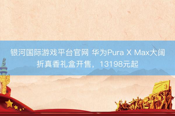 银河国际游戏平台官网 华为Pura X Max大阔折真香礼盒开售,13198元起