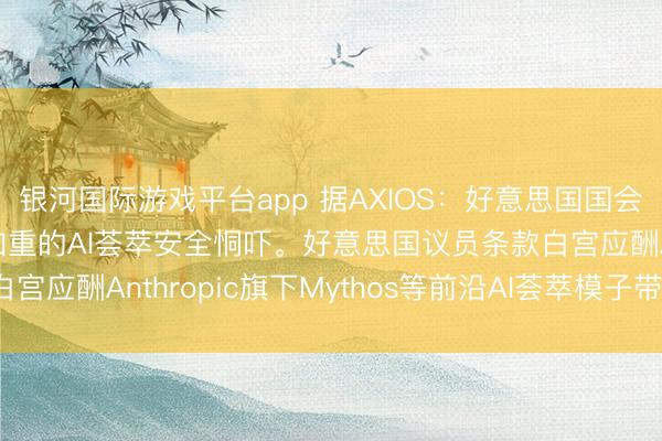 银河国际游戏平台app 据AXIOS：好意思国国会正敦促白宫恢复日益加重的AI荟萃安全恫吓。好意思国议员条款白宫应酬Anthropic旗下Mythos等前沿AI荟萃模子带来的风险。
