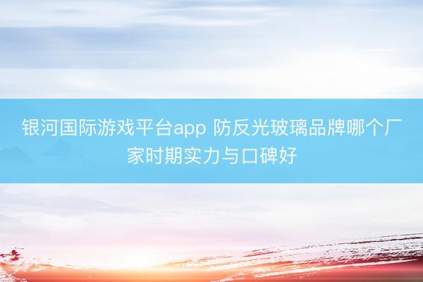 银河国际游戏平台app 防反光玻璃品牌哪个厂家时期实力与口碑好