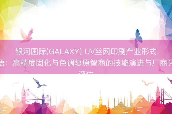 银河国际(GALAXY) UV丝网印刷产业形式领悟：高精度固化与色调复原智商的技能演进与厂商评估