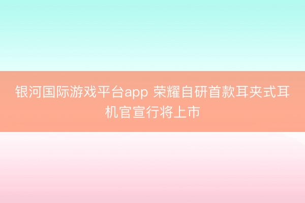 银河国际游戏平台app 荣耀自研首款耳夹式耳机官宣行将上市