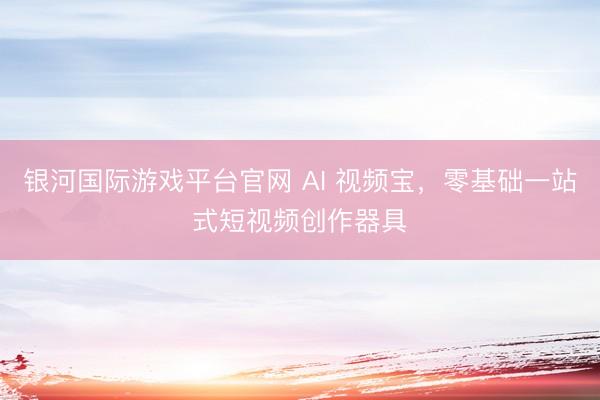 银河国际游戏平台官网 AI 视频宝，零基础一站式短视频创作器具