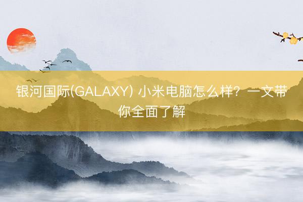 银河国际(GALAXY) 小米电脑怎么样？一文带你全面了解