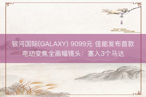 银河国际(GALAXY) 9099元 佳能发布首款电动变焦全画幅镜头：塞入3个马达