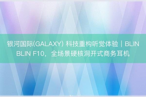 银河国际(GALAXY) 科技重构听觉体验｜BLINBLIN F10，全场景硬核洞开式商务耳机