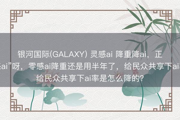 银河国际(GALAXY) 灵感ai 降重降ai，正本其实是“零感ai”呀，零感ai降重还是用半年了，给民众共享下ai率是怎么降的？