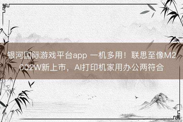 银河国际游戏平台app 一机多用！联思至像M2002W新上市，AI打印机家用办公两符合