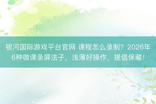 银河国际游戏平台官网 课程怎么录制？2026年6种微课录屏法子，浅薄好操作，提倡保藏！