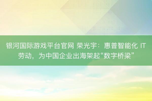 银河国际游戏平台官网 荣光宇：惠普智能化 IT劳动，为中国企业出海架起“数字桥梁”