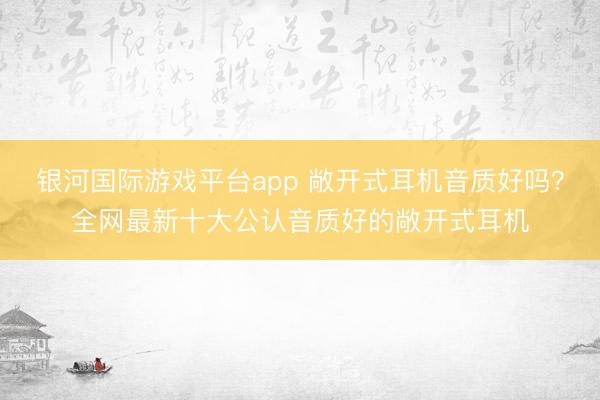 银河国际游戏平台app 敞开式耳机音质好吗？全网最新十大公认音质好的敞开式耳机