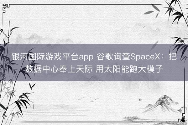 银河国际游戏平台app 谷歌询查SpaceX：把数据中心奉上天际 用太阳能跑大模子