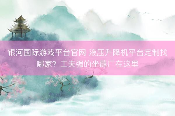 银河国际游戏平台官网 液压升降机平台定制找哪家？工夫强的坐蓐厂在这里