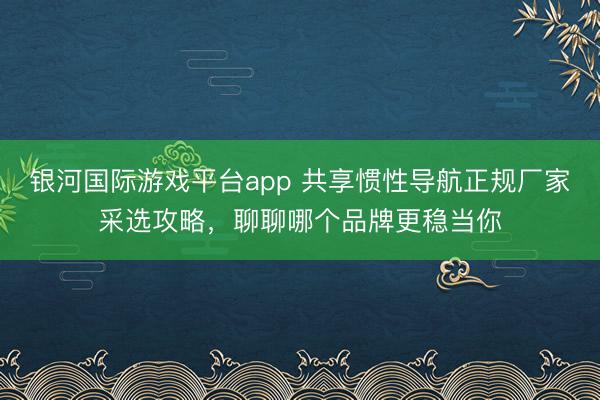 银河国际游戏平台app 共享惯性导航正规厂家采选攻略，聊聊哪个品牌更稳当你