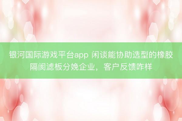 银河国际游戏平台app 闲谈能协助选型的橡胶隔阂滤板分娩企业，客户反馈咋样
