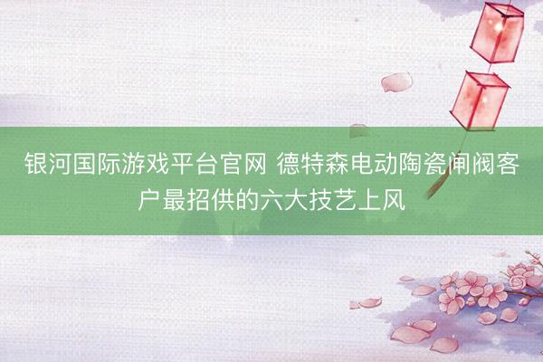 银河国际游戏平台官网 德特森电动陶瓷闸阀客户最招供的六大技艺上风