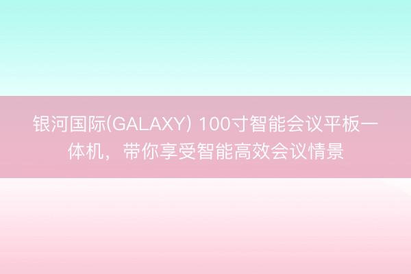 银河国际(GALAXY) 100寸智能会议平板一体机，带你享受智能高效会议情景