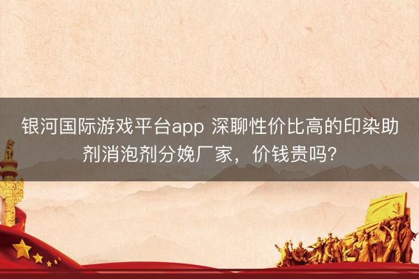 银河国际游戏平台app 深聊性价比高的印染助剂消泡剂分娩厂家，价钱贵吗？