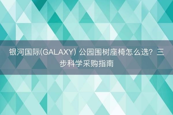 银河国际(GALAXY) 公园围树座椅怎么选？三步科学采购指南