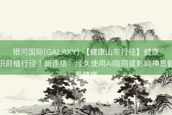 银河国际(GALAXY) 【健康山东行径】健康常识莳植行径|新连络:经久使用AI陪同或影响神思健康