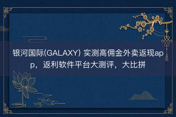 银河国际(GALAXY) 实测高佣金外卖返现app，返利软件平台大测评，大比拼