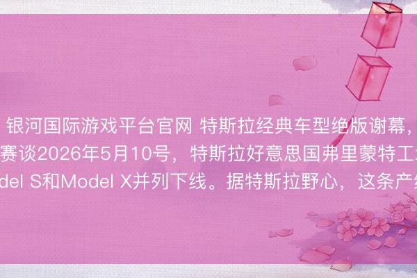 银河国际游戏平台官网 特斯拉经典车型绝版谢幕，全力缺陷机器东谈主赛谈2026年5月10号，特斯拉好意思国弗里蒙特工场，临了一批Model S和Model X并列下线。据特斯拉野心，这条产线拆掉后，要在四个月内蜕变成Optimus机器东谈主的出产基地，指标年产百万台。