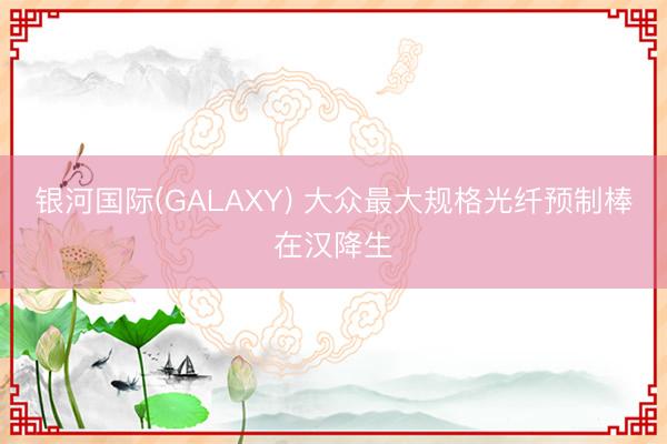 银河国际(GALAXY) 大众最大规格光纤预制棒在汉降生