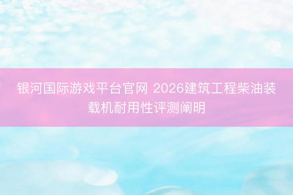 银河国际游戏平台官网 2026建筑工程柴油装载机耐用性评测阐明
