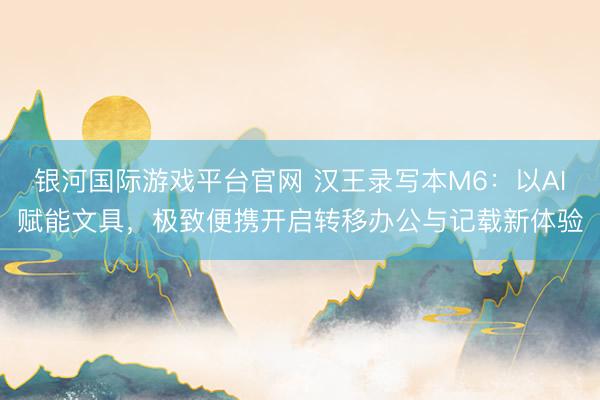 银河国际游戏平台官网 汉王录写本M6：以AI赋能文具，极致便携开启转移办公与记载新体验