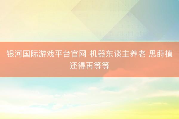 银河国际游戏平台官网 机器东谈主养老 思莳植还得再等等