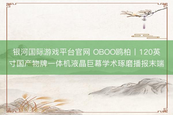 银河国际游戏平台官网 OBOO鸥柏丨120英寸国产物牌一体机液晶巨幕学术琢磨播报末端
