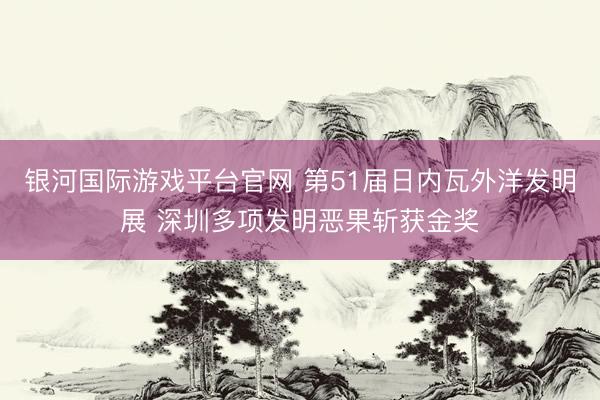 银河国际游戏平台官网 第51届日内瓦外洋发明展 深圳多项发明恶果斩获金奖