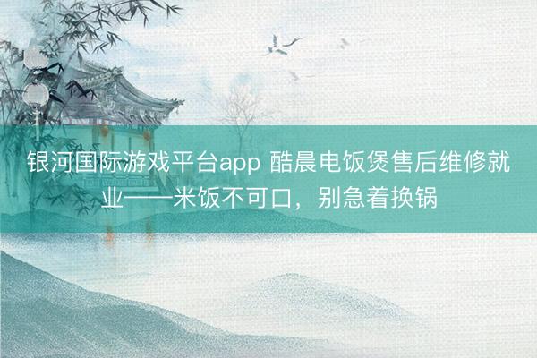 银河国际游戏平台app 酷晨电饭煲售后维修就业——米饭不可口，别急着换锅