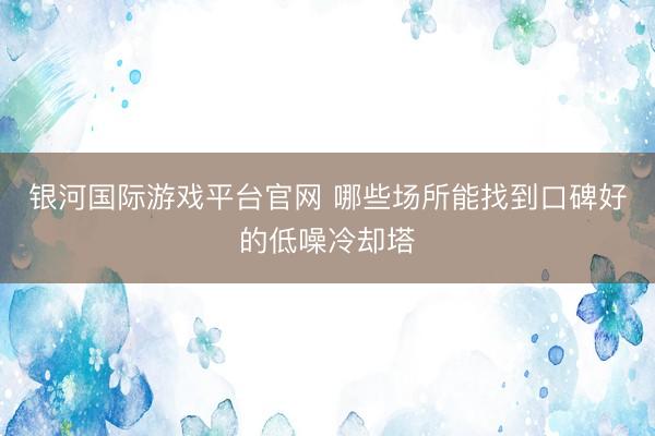 银河国际游戏平台官网 哪些场所能找到口碑好的低噪冷却塔