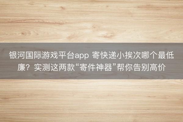 银河国际游戏平台app 寄快递小挨次哪个最低廉？实测这两款“寄件神器”帮你告别高价