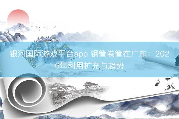 银河国际游戏平台app 钢管卷管在广东：2026年利用扩充与趋势