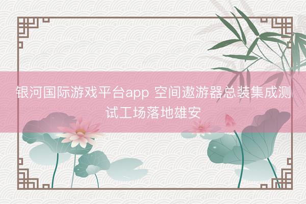 银河国际游戏平台app 空间遨游器总装集成测试工场落地雄安
