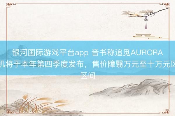 银河国际游戏平台app 音书称追觅AURORA手机将于本年第四季度发布，售价障翳万元至十万元区间