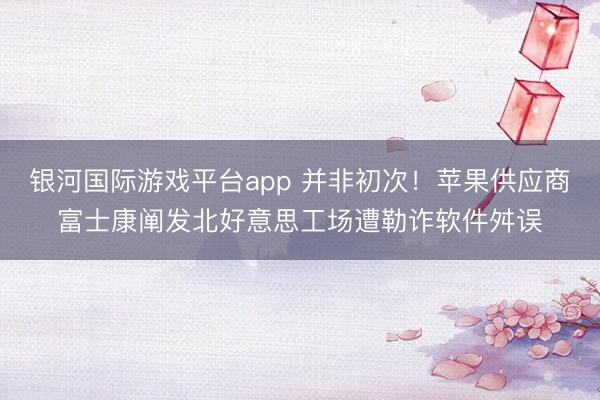银河国际游戏平台app 并非初次！苹果供应商富士康阐发北好意思工场遭勒诈软件舛误