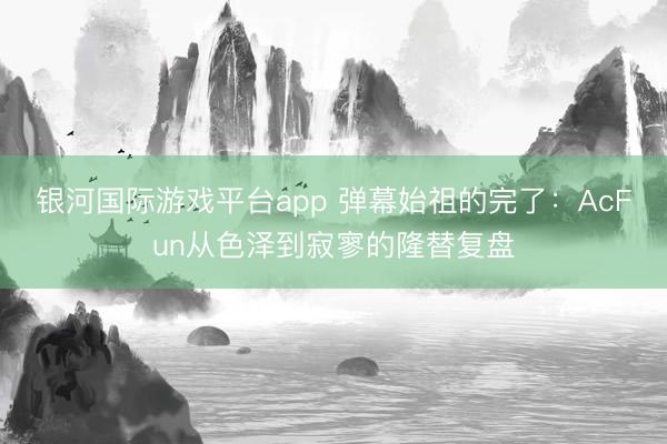 银河国际游戏平台app 弹幕始祖的完了：AcFun从色泽到寂寥的隆替复盘