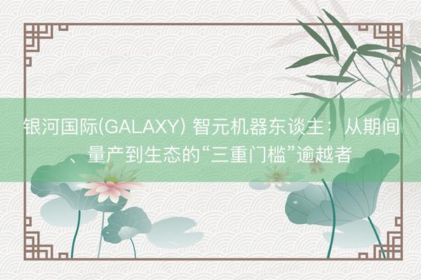 银河国际(GALAXY) 智元机器东谈主：从期间、量产到生态的“三重门槛”逾越者