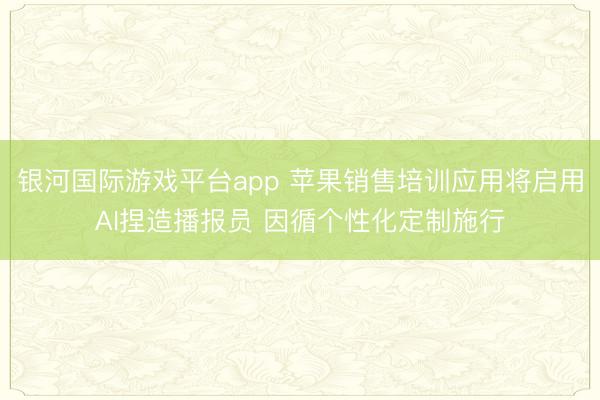 银河国际游戏平台app 苹果销售培训应用将启用AI捏造播报员 因循个性化定制施行