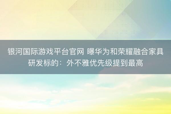 银河国际游戏平台官网 曝华为和荣耀融合家具研发标的：外不雅优先级提到最高