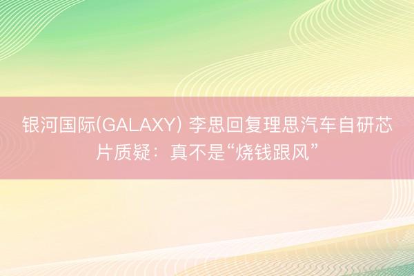 银河国际(GALAXY) 李思回复理思汽车自研芯片质疑：真不是“烧钱跟风”