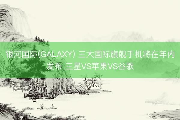 银河国际(GALAXY) 三大国际旗舰手机将在年内发布 三星VS苹果VS谷歌