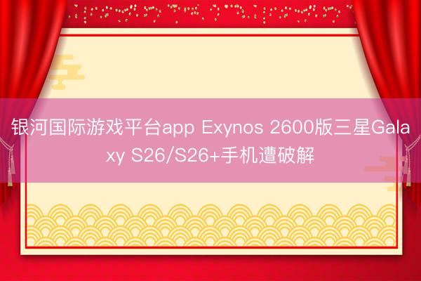 银河国际游戏平台app Exynos 2600版三星Galaxy S26/S26+手机遭破解