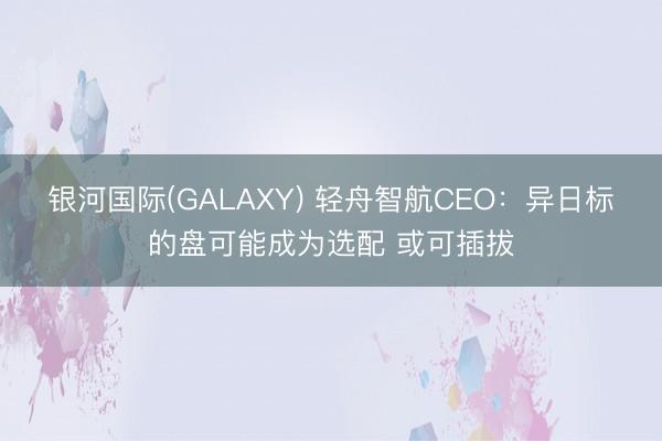银河国际(GALAXY) 轻舟智航CEO：异日标的盘可能成为选配 或可插拔