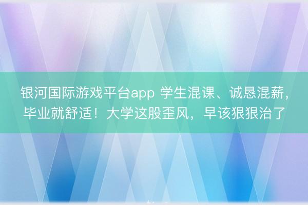 银河国际游戏平台app 学生混课、诚恳混薪，毕业就舒适！大学这股歪风，早该狠狠治了