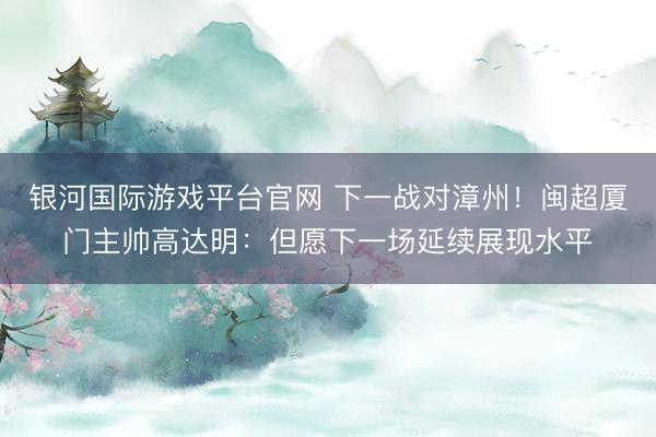 银河国际游戏平台官网 下一战对漳州！闽超厦门主帅高达明：但愿下一场延续展现水平